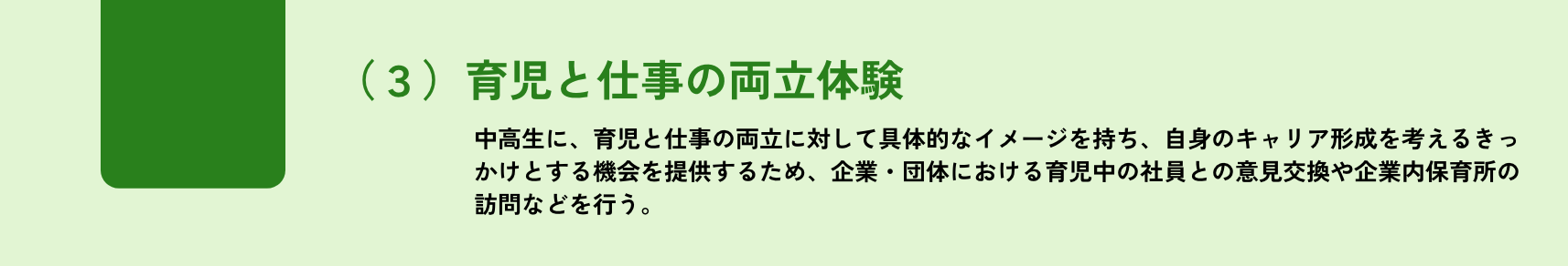 選択/1つ以上/(3)育児と仕事の両立体験/中高生に、育児と仕事の両立に対して具体的なイメージを持ち、自身のキャリア形成を考えるきっかけとする機会を提供するため、受入企業・団体に おける育児中の社員との意見交換や企業内保育所の訪問などを行う。