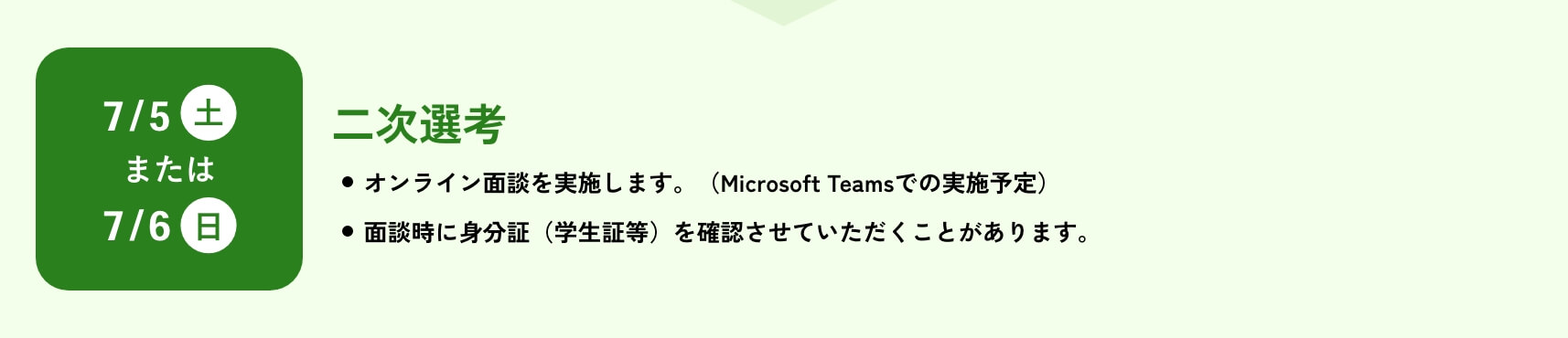 二次選考/7月5日(土)または7月6日(日)/オンライン面談を実施します(Microsoft Teamsでの実施予定)。面談時に身分証(学生証等)を確認させていただくことがあります。